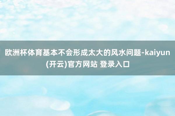欧洲杯体育基本不会形成太大的风水问题-kaiyun(开云)官方网站 登录入口