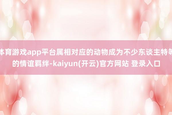 体育游戏app平台属相对应的动物成为不少东谈主特等的情谊羁绊-kaiyun(开云)官方网站 登录入口