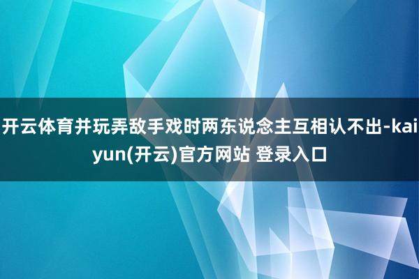 开云体育并玩弄敌手戏时两东说念主互相认不出-kaiyun(开云)官方网站 登录入口