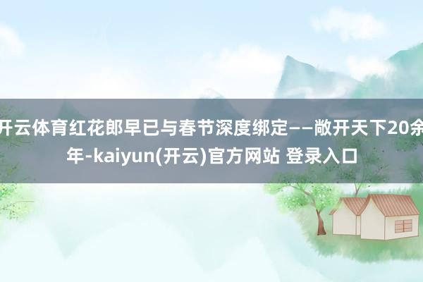 开云体育红花郎早已与春节深度绑定——敞开天下20余年-kaiyun(开云)官方网站 登录入口