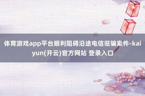 体育游戏app平台顺利阻碍沿途电信诳骗案件-kaiyun(开云)官方网站 登录入口
