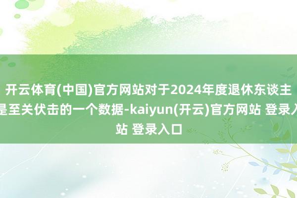 开云体育(中国)官方网站对于2024年度退休东谈主员是至关伏击的一个数据-kaiyun(开云)官方网站 登录入口