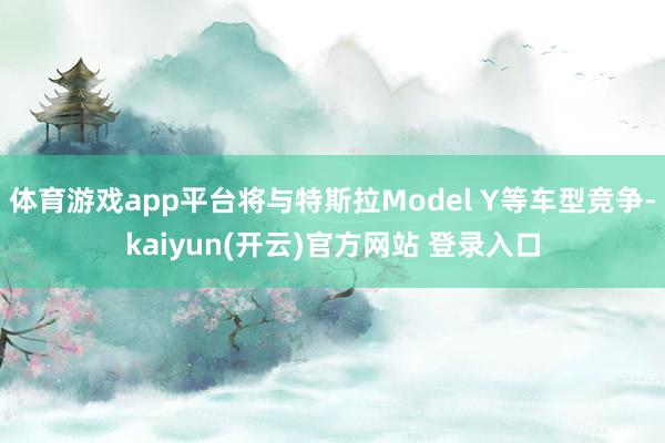 体育游戏app平台将与特斯拉Model Y等车型竞争-kaiyun(开云)官方网站 登录入口