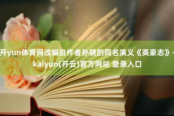 开yun体育网改编自作者孙晓的同名演义《英豪志》-kaiyun(开云)官方网站 登录入口