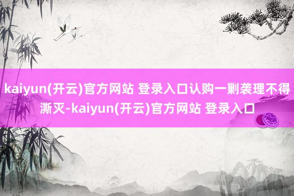 kaiyun(开云)官方网站 登录入口认购一剿袭理不得澌灭-kaiyun(开云)官方网站 登录入口
