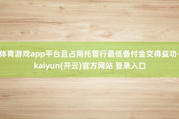 体育游戏app平台且占用托管行最低备付金交得益功-kaiyun(开云)官方网站 登录入口