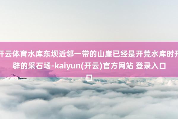 开云体育水库东坝近邻一带的山崖已经是开荒水库时开辟的采石场-kaiyun(开云)官方网站 登录入口