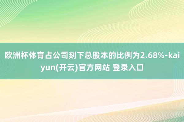 欧洲杯体育占公司刻下总股本的比例为2.68%-kaiyun(开云)官方网站 登录入口
