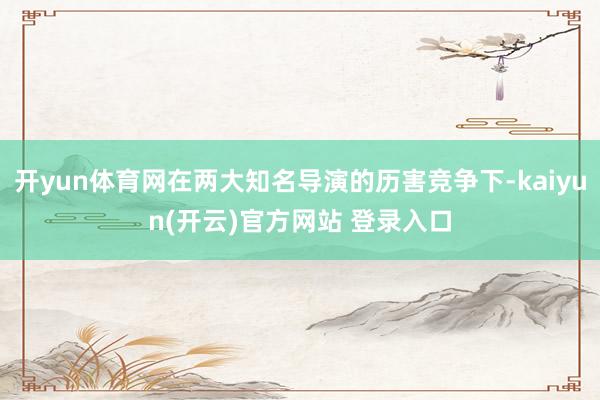 开yun体育网在两大知名导演的历害竞争下-kaiyun(开云)官方网站 登录入口