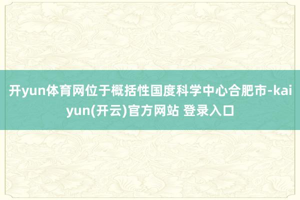 开yun体育网位于概括性国度科学中心合肥市-kaiyun(开云)官方网站 登录入口