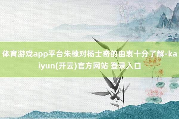 体育游戏app平台朱棣对杨士奇的由衷十分了解-kaiyun(开云)官方网站 登录入口
