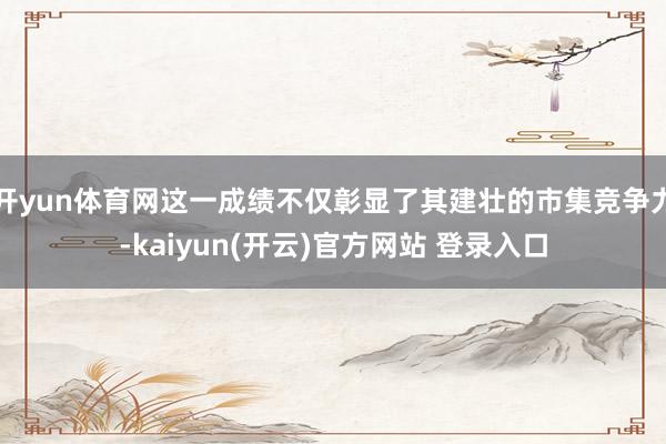 开yun体育网这一成绩不仅彰显了其建壮的市集竞争力-kaiyun(开云)官方网站 登录入口