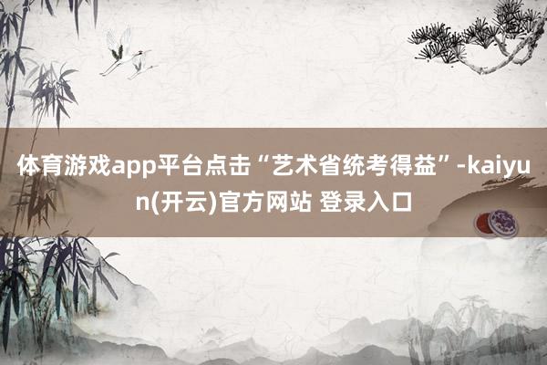 体育游戏app平台点击“艺术省统考得益”-kaiyun(开云)官方网站 登录入口