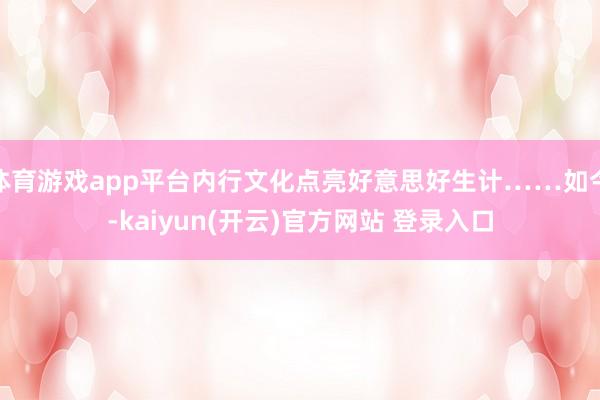 体育游戏app平台内行文化点亮好意思好生计……如今-kaiyun(开云)官方网站 登录入口