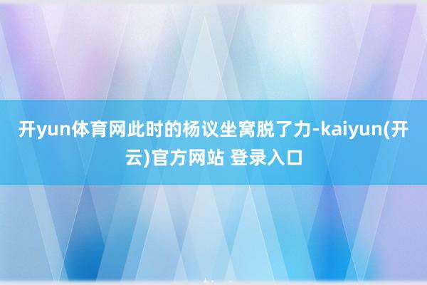 开yun体育网此时的杨议坐窝脱了力-kaiyun(开云)官方网站 登录入口