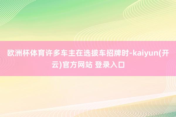 欧洲杯体育许多车主在选拔车招牌时-kaiyun(开云)官方网站 登录入口