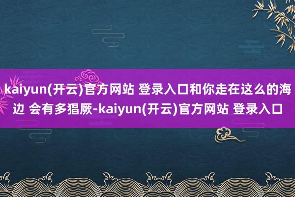 kaiyun(开云)官方网站 登录入口和你走在这么的海边 会有多猖厥-kaiyun(开云)官方网站 登录入口