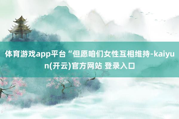 体育游戏app平台“但愿咱们女性互相维持-kaiyun(开云)官方网站 登录入口