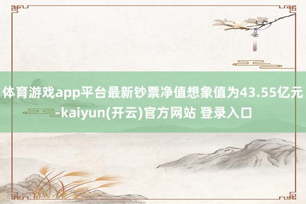 体育游戏app平台最新钞票净值想象值为43.55亿元-kaiyun(开云)官方网站 登录入口