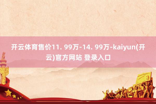 开云体育售价11. 99万-14. 99万-kaiyun(开云)官方网站 登录入口