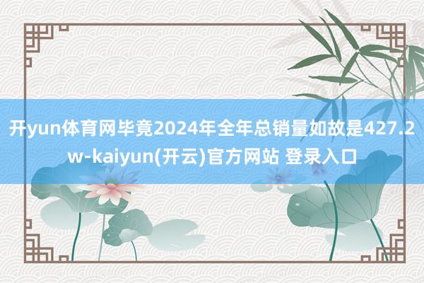开yun体育网毕竟2024年全年总销量如故是427.2w-kaiyun(开云)官方网站 登录入口
