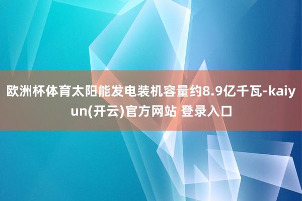 欧洲杯体育太阳能发电装机容量约8.9亿千瓦-kaiyun(开云)官方网站 登录入口