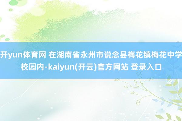 开yun体育网 在湖南省永州市说念县梅花镇梅花中学校园内-kaiyun(开云)官方网站 登录入口