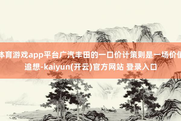 体育游戏app平台广汽丰田的一口价计策则是一场价值追想-kaiyun(开云)官方网站 登录入口