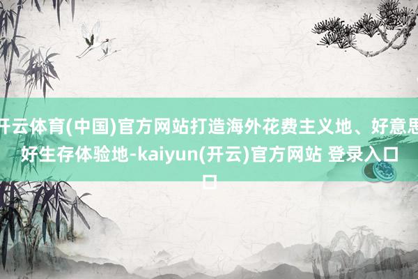 开云体育(中国)官方网站打造海外花费主义地、好意思好生存体验地-kaiyun(开云)官方网站 登录入口