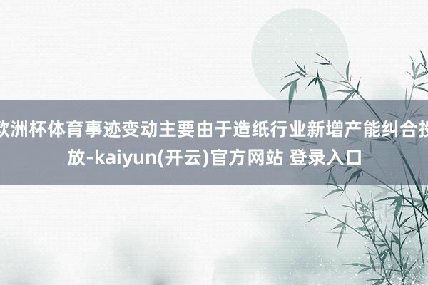 欧洲杯体育事迹变动主要由于造纸行业新增产能纠合投放-kaiyun(开云)官方网站 登录入口