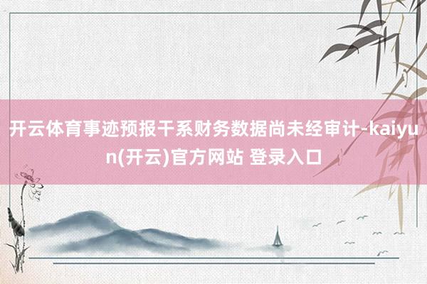 开云体育事迹预报干系财务数据尚未经审计-kaiyun(开云)官方网站 登录入口
