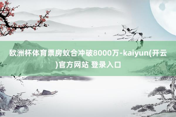 欧洲杯体育票房蚁合冲破8000万-kaiyun(开云)官方网站 登录入口