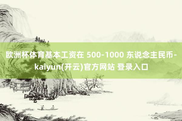 欧洲杯体育基本工资在 500-1000 东说念主民币-kaiyun(开云)官方网站 登录入口