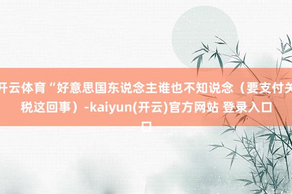 开云体育“好意思国东说念主谁也不知说念（要支付关税这回事）-kaiyun(开云)官方网站 登录入口