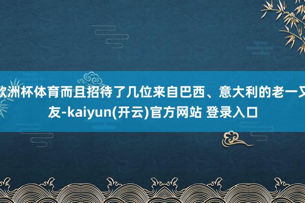 欧洲杯体育而且招待了几位来自巴西、意大利的老一又友-kaiyun(开云)官方网站 登录入口