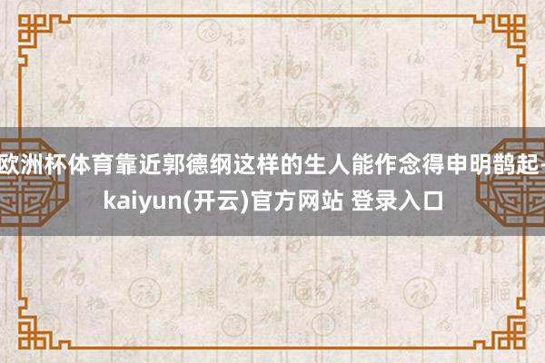 欧洲杯体育靠近郭德纲这样的生人能作念得申明鹊起-kaiyun(开云)官方网站 登录入口