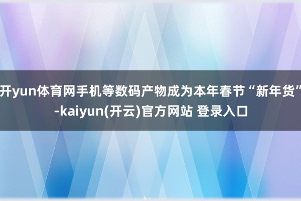 开yun体育网手机等数码产物成为本年春节“新年货”-kaiyun(开云)官方网站 登录入口
