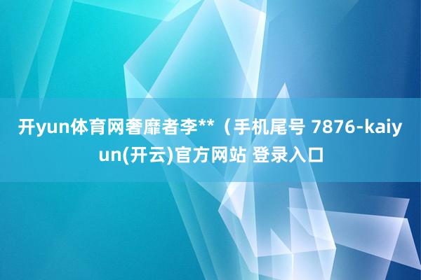 开yun体育网奢靡者李**（手机尾号 7876-kaiyun(开云)官方网站 登录入口