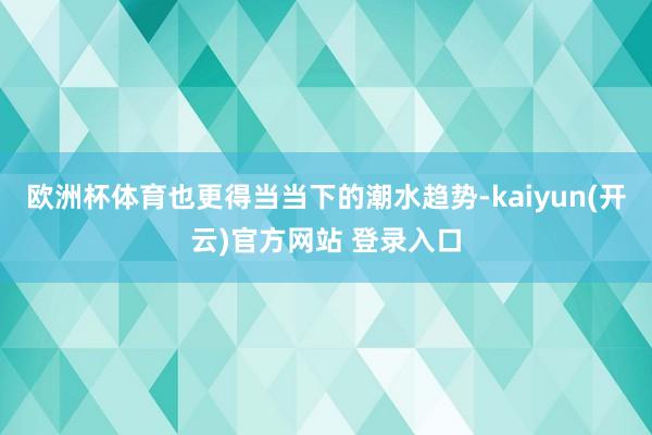 欧洲杯体育也更得当当下的潮水趋势-kaiyun(开云)官方网站 登录入口