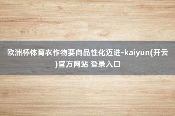 欧洲杯体育农作物要向品性化迈进-kaiyun(开云)官方网站 登录入口