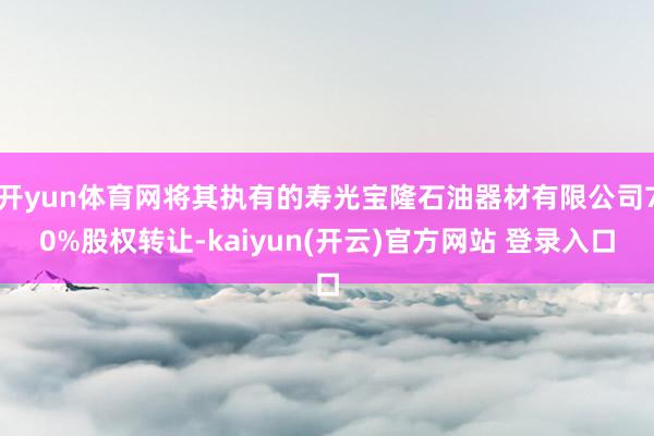 开yun体育网将其执有的寿光宝隆石油器材有限公司70%股权转让-kaiyun(开云)官方网站 登录入口