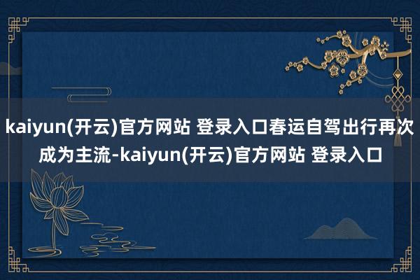 kaiyun(开云)官方网站 登录入口春运自驾出行再次成为主流-kaiyun(开云)官方网站 登录入口