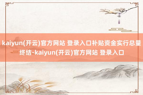 kaiyun(开云)官方网站 登录入口补贴资金实行总量终结-kaiyun(开云)官方网站 登录入口