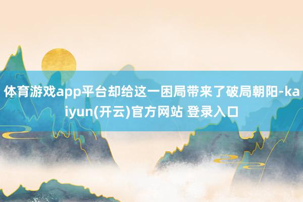 体育游戏app平台却给这一困局带来了破局朝阳-kaiyun(开云)官方网站 登录入口