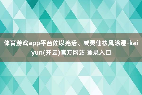 体育游戏app平台佐以羌活、威灵仙祛风除湿-kaiyun(开云)官方网站 登录入口