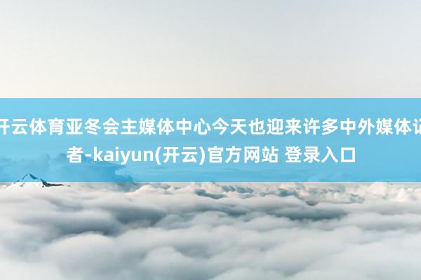开云体育亚冬会主媒体中心今天也迎来许多中外媒体记者-kaiyun(开云)官方网站 登录入口
