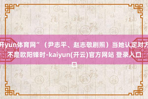 开yun体育网”（尹志平、赵志敬剧照）当她认定对方不是欧阳锋时-kaiyun(开云)官方网站 登录入口