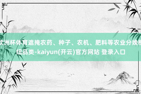 欧洲杯体育遮掩农药、种子、农机、肥料等农业分娩枢纽品类-kaiyun(开云)官方网站 登录入口