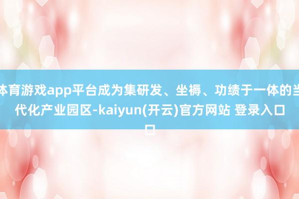 体育游戏app平台成为集研发、坐褥、功绩于一体的当代化产业园区-kaiyun(开云)官方网站 登录入口