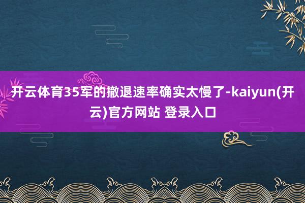开云体育35军的撤退速率确实太慢了-kaiyun(开云)官方网站 登录入口